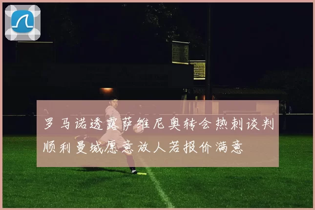 罗马诺透露萨维尼奥转会热刺谈判顺利曼城愿意放人若报价满意
