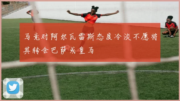 马竞对阿尔瓦雷斯态度冷淡不愿将其转会巴萨或皇马