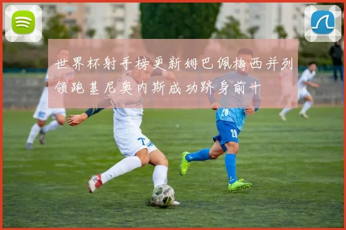 世界杯射手榜更新姆巴佩梅西并列领跑基尼奥内斯成功跻身前十