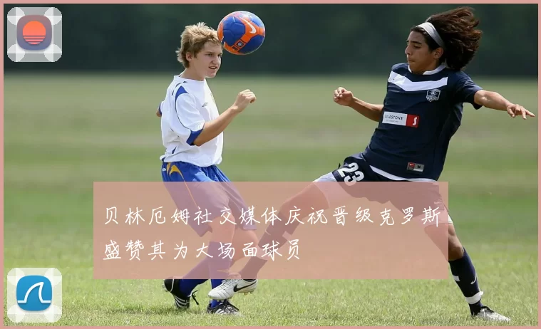贝林厄姆社交媒体庆祝晋级克罗斯盛赞其为大场面球员