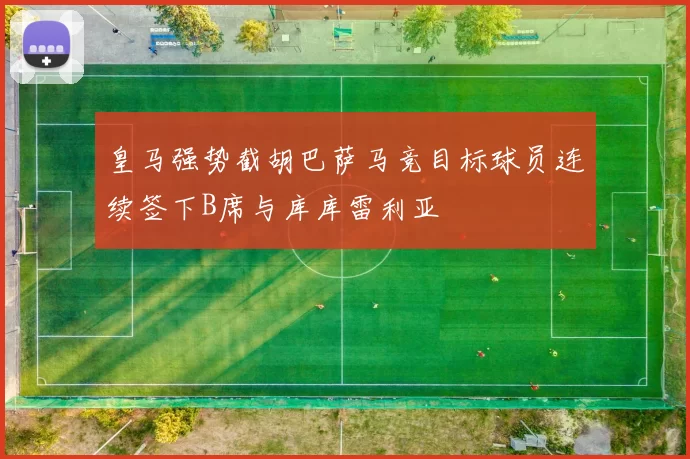皇马强势截胡巴萨马竞目标球员连续签下B席与库库雷利亚