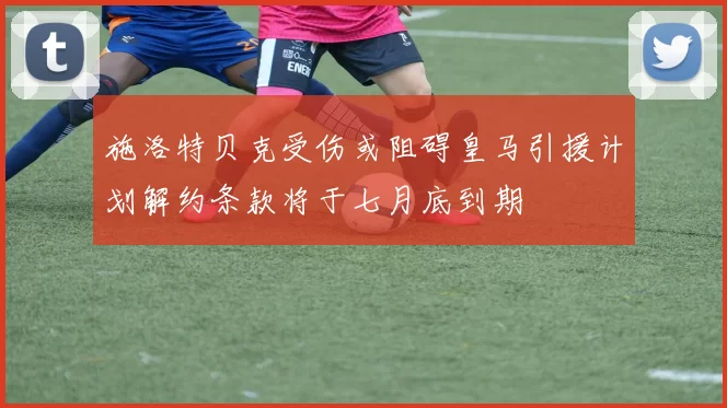 施洛特贝克受伤或阻碍皇马引援计划解约条款将于七月底到期