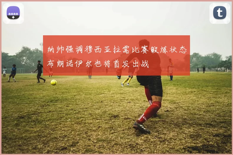 纳帅强调穆西亚拉需比赛锻炼状态布朗诺伊尔也将首发出战