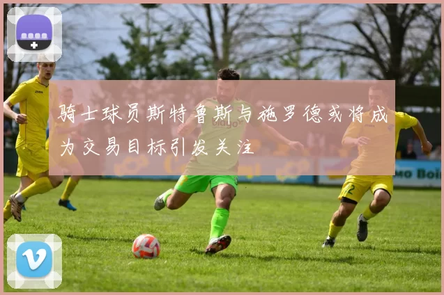 骑士球员斯特鲁斯与施罗德或将成为交易目标引发关注