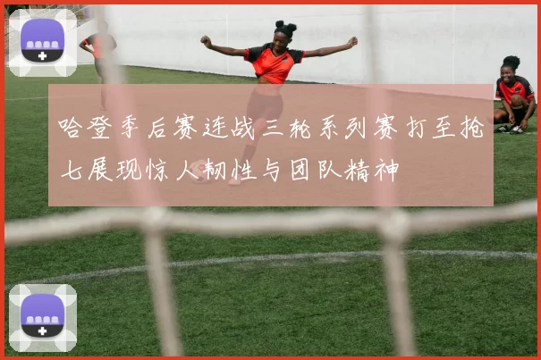 哈登季后赛连战三轮系列赛打至抢七展现惊人韧性与团队精神