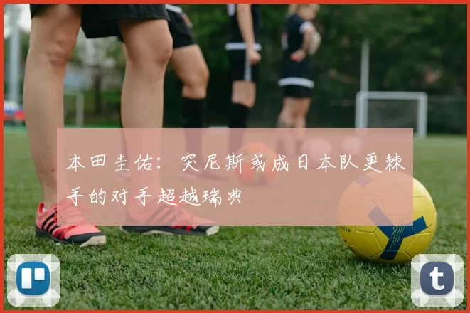 本田圭佑：突尼斯或成日本队更棘手的对手超越瑞典