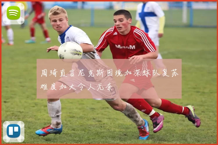 周琦直言尼克斯困境加深球队复苏难度加大令人无奈