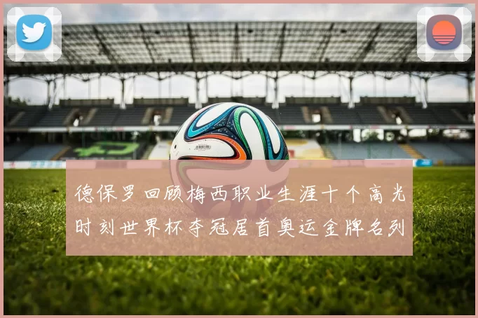 德保罗回顾梅西职业生涯十个高光时刻世界杯夺冠居首奥运金牌名列第四
